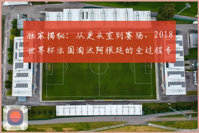 独家揭秘：从更衣室到赛场，2018世界杯法国淘汰阿根廷的全过程专访