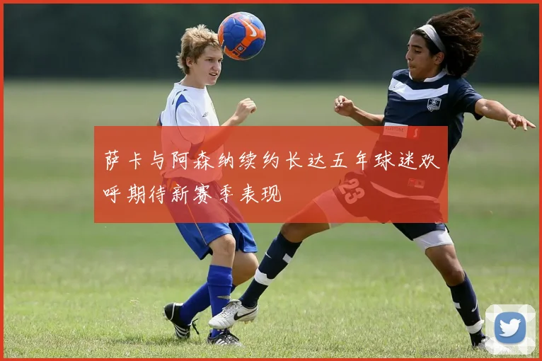 萨卡与阿森纳续约长达五年球迷欢呼期待新赛季表现